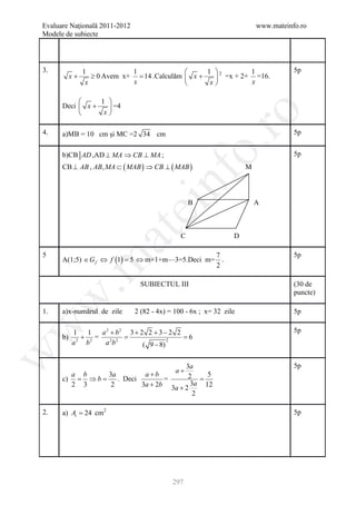 Evaluare Naţională 2011-2012                                             www.mateinfo.ro
Modele de subiecte




3.           1             1                    1 2        1                      5p
        x+      ≥ 0 Avem x+ = 14 .Calculăm  x +    =x + 2+ x =16.
              x            x                     x

                1 
      Deci  x +    =4
                 x




                                                      ro
4.    a)MB = 10 cm şi MC =2 34 cm                                                   5p




                                                   o.
      b)CB AD ,AD ⊥ MA ⇒ CB ⊥ MA ;                                                  5p
      CB ⊥ AB , AB, MA ⊂ ( MAB ) ⇒ CB ⊥ ( MAB )                      M




                                       nf          B                     A
                               ei
                   at
                                               C                 D

5                                            7                                      5p
      A(1;5) ∈ G f ⇔ f (1) =m+1+m—3=5.Deci m= .
                           5⇔
 .m

                                             2

                                SUBIECTUL III                                       (30 de
                                                                                    puncte)
w



1.    a)x-numărul de zile      2 (82 - 4x) = 100 - 6x ; x= 32 zile                  5p
w




         1 1    a 2 + b2 3 + 2 2 + 3 − 2 2                                          5p
      b) = = 6
           + 2=                        2
         a2 b    a 2b 2       ( 9 − 8)
w




                                        3a                                          5p
                                             a+
        a b      3a         a+b          2 = 5
      c) = ⇒ b =    . Deci        =
        2 3       2        3a + 2b 3a + 2 3a 12
                                           2

2.    a) At = 24 cm2                                                                5p




                                            297
 