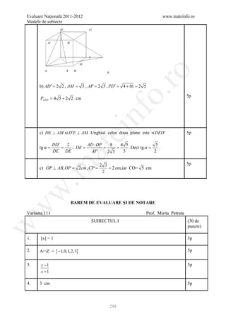 Evaluare Naţională 2011-2012                                             www.mateinfo.ro
Modele de subiecte




                                                     ro
                                        P



      b) AD′ = 2 2 , AM = 5 , AP = 2 5 , PD′ =    4 + 16 = 2 5




                                                  o.
                                                                                        5p
      PAPD′ 4 5 + 2 2 cm
       =




                                    nf
                               ei
      c) DE ⊥ AM si D′E ⊥ AM .Unghiul celor doua plane este DED′                       5p

               DD′ 2     AD ⋅ DP  8  4 5               5
      tg α
      =        =     ;=      = =         .Deci tg α =
                    at
                      DE                                 .
               DE DE       AP    2 5  5               2

                                                                                        5p
 .m

                                    2 3
                     2cm ,=
      c) OP ⊥ AB, OP =    CP        = 2 cm,iar CO= 5 cm
                                     2
w



                      BAREM DE EVALUARE ŞI DE NOTARE
w




Varianta 111                                                     Prof. Mirita Petruta
                                SUBIECTUL I                                             (30 de
w




                                                                                        puncte)

1.     [x] = 1                                                                          5p

2.    A∩Z = {−1, 0,1, 2,3}                                                              5p


3.     x −1                                                                             5p
       x +1

4.    3 cm                                                                              5p




                                            298
 
