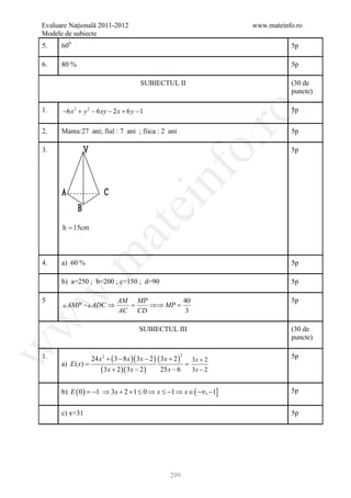 Evaluare Naţională 2011-2012                                           www.mateinfo.ro
Modele de subiecte
5.    600                                                                         5p

6.    80 %                                                                        5p

                                       SUBIECTUL II                               (30 de
                                                                                  puncte)

1.    −6 x 2 + y 2 − 6 xy − 2 x + 6 y − 1                                         5p




                                                               ro
2.    Mama:27 ani; fiul : 7 ani ; fiica : 2 ani                                   5p




                                                            o.
3.                                                                                5p




                                             nf
                                  ei
      h = 15cm
                       at
 .m

4.    a) 60 %                                                                     5p

      b) a=250 ; b=200 ; c=150 ; d=90                                             5p
w



5                    AM MP       40                                               5p
       AMP  ADC ⇒ =     ⇒⇒ MP
                              =
                     AC CD        3
w




                                       SUBIECTUL III                              (30 de
                                                                                  puncte)
w




1.                24 x 2 + ( 3 − 8 x )( 3 x − 2 ) ( 3 x + 2 )                     5p
                                                        2
                                                              3x + 2
      a) E ( x)   =
                      ( 3x + 2 )( 3x − 2 )          25 x − 6  3x − 2


      b) E ( 0 ) = −1 ⇒ 3 x + 2 + 1 ≤ 0 ⇒ x ≤ −1 ⇒ x ∈ ( −∞, −1]                  5p


      c) x=31                                                                     5p




                                                   299
 