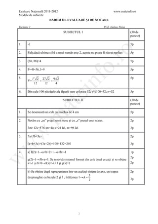 Evaluare Naţională 2011-2012                                                www.mateinfo.ro
Modele de subiecte
                        BAREM DE EVALUARE ŞI DE NOTARE

Varianta 2                                                          Prof. Andone Elena
                                    SUBIECTUL I                                          (30 de
                                                                                         puncte)

1.     -2                                                                                5p




                                                        ro
2.     Fals;dacă ultima cifră a unui număr este 2, acesta nu poate fi pătrat perfect     5p

3.     (68, 88)=4                                                                        5p




                                                     o.
4.     P=4l=36, l=9                                                                      5p




                                         nf
5.        l 3 2 27 2 9 2                                                                 5p
       V= = =
            12   12   4

       Din cele 100 pătrăţele ale figurii sunt colorate 52; p%100=52; p=52
6.
                               ei                                                        5p

                                   SUBIECTUL II                                          (30 de
                      at
                                                                                         puncte)

1.     Se desenează un cub cu muchia de 4 cm                                             5p
 .m

2.     Notăm cu „m” preţul unei mese şi cu „s” preţul unui scaun.                        2p

       3m+12s=576; m=4s; s=24 lei, m=96 lei                                              3p
w



3.     7a+5b+3c=                                                                         2p

       (a+b+3c)+(3a+2b)=108+132=240                                                      3p
w




4.     a) f(2)=1→a+b+2=1→a+b=-1                                                          1p
w




                                                                                         2p
       g(2)=1→3b-a=1. Se rezolvă sistemul format din cele două ecuaţii şi se obţine
       a=-1 şi b=0→f(x)=-x+3 şi g(x)=1                                                   2p

       b) Se obţine după reprezentarea într-un acelaşi sistem de axe, un trapez          2p
                                                        5
       dreptunghic cu bazele 2 şi 3 , înălţimea 1→A =
                                                        2                                3p




                                                3
 