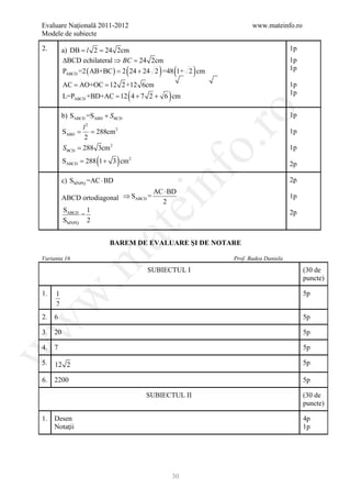 Evaluare Naţională 2011-2012                                    www.mateinfo.ro
Modele de subiecte

2.       a) DB l = 24 2cm
            =    2                                                             1p
         ∆BCD echilateral ⇒ BC = 2cm
                               24                                              1p
                                  (      ) (
          PABCD =2 ( AB+BC ) 2 24 + 24 2 =48 1+ 2 cm
                        =                            )                         1p

     = AO+OC 12 2+12 6cm
      AC =                                                                     1p
                                  (
          L=PABCD +BD+AC = 12 4 + 7 2 + 6 cm)                                  1p




                                                        ro
         b) SABCD =SABD + S BCD                                                1p
                    l2
             =
          SABD       = 288cm 2                                                 1p
                    2




                                                     o.
          S BCD   = 288 3cm 2                                                  1p

                       (
          S= 288 1 + 3 cm 2
           ABCD              )                                                 2p




                                        nf
         c) SMNPQ =AC ⋅ BD                                                     2p
                                        AC ⋅ BD
          ABCD ortodiagonal ⇒ SABCD =                                          1p
                                          2
                                      ei
          SABCD 1                                                              2p
               =
          SMNPQ 2
                           at
                           BAREM DE EVALUARE ŞI DE NOTARE
 .m

Varianta 16                                              Prof. Badea Daniela

                                      SUBIECTUL I                                   (30 de
                                                                                    puncte)

1.   1                                                                              5p
w



     2
2.   6                                                                              5p
w




3.   20                                                                             5p

4.   7                                                                              5p
w




5.   12 2                                                                           5p

6.   2200                                                                           5p

                                      SUBIECTUL II                                  (30 de
                                                                                    puncte)

1.   Desen                                                                          4p
     Notaţii                                                                        1p




                                                30
 