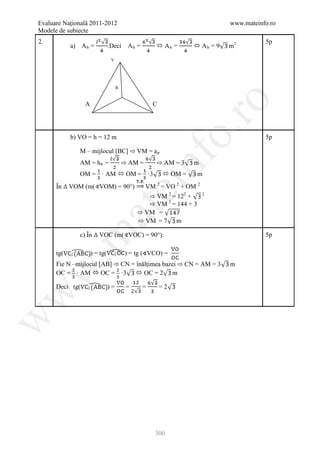 Evaluare Naţională 2011-2012                                                 www.mateinfo.ro
Modele de subiecte
2.                                                                                      5p
            a) A b =           .Deci      Ab =        Ab =        Ab = 9   m2

                                V




                                    B




                                                                 ro
                 A                                   C




                                                              o.
               M – mijlocul [BC] ⇨ VM = a p
            b) VO = h = 12 m                                                            5p


                                        ⇨ AM =       ⇨ AM = 3



                                                 nf
               AM = h b =                                         m
               OM = · AM  OM = ·3                        OM =    m


                                                ⇨ VM 2 = 122 +
      În    VOM (m( VOM) = 90°)
                                    ei           VM 2 = VO 2 + OM 2

                                                ⇨ VM 2 = 144 + 3
                                                                      2



                                             ⇨ VM =
                                             ⇨ VM = 7 m
                       at
 .m

               c) În    VOC (m( VOC) = 90°):                                            5p



      Fie N –mijlocul [AB] ⇨ CN = înălţimea bazei ⇨ CN = AM = 3
      tg(            ) = tg(             ) = tg (∢VCO) =
                                                                             m
w


      OC = · AM  OC = ·3  OC = 2 m

      Deci tg(                 )=        =       =       =2
w
w




                                                     300
 