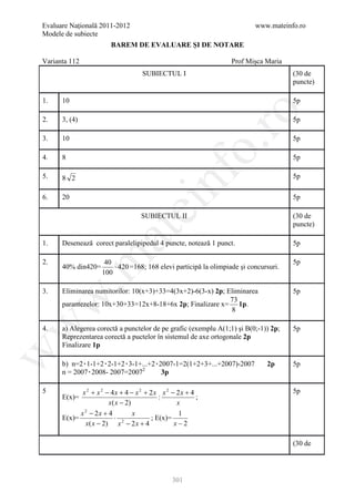 Evaluare Naţională 2011-2012                                              www.mateinfo.ro
Modele de subiecte
                        BAREM DE EVALUARE ŞI DE NOTARE

Varianta 112                                                      Prof Mişca Maria
                                    SUBIECTUL I                                       (30 de
                                                                                      puncte)

1.    10                                                                              5p




                                                        ro
2.    3, (4)                                                                          5p

3.    10                                                                              5p




                                                     o.
4.    8                                                                               5p




                                            nf
5.    8 2                                                                             5p

6.    20                                                                              5p
                               ei
                                   SUBIECTUL II                                       (30 de
                                                                                      puncte)
                     at
1.    Desenează corect paralelipipedul 4 puncte, notează 1 punct.                     5p
 .m

2.                   40                                                               5p
      40% din420=       ⋅ 420 =168; 168 elevi participă la olimpiade şi concursuri.
                    100

3.    Eliminarea numitorilor: 10(x+3)+33=4(3x+2)-6(3-x) 2p; Eliminarea                5p
w


                                                             73
      parantezelor: 10x+30+33=12x+8-18+6x 2p; Finalizare x= 1p.
                                                             8
w



4.    a) Alegerea corectă a punctelor de pe grafic (exemplu A(1;1) şi B(0;-1)) 2p;    5p
      Reprezentarea corectă a puctelor în sistemul de axe ortogonale 2p
      Finalizare 1p
w




      b) n=2۰1-1+2۰2-1+2۰3-1+...+2۰2007-1=2(1+2+3+...+2007)-2007              2p      5p
      n = 2007۰2008- 2007=20072     3p
                                    P   P




5            x 2 + x 2 − 4x + 4 − x 2 + 2x x 2 − 2x + 4                               5p
      E(x)=                                :            ;
                        x ( x − 2)               x
            x 2 − 2x + 4           x              1
      E(x)=                ⋅ 2          ; E(x)=
              x( x − 2) x − 2 x + 4             x−2

                                                                                      (30 de




                                               301
 