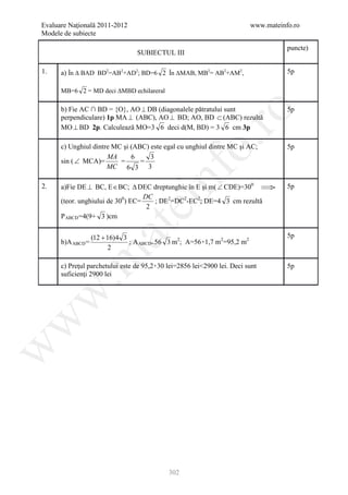 Evaluare Naţională 2011-2012                                                www.mateinfo.ro
Modele de subiecte

                                                                                       puncte)
                                 SUBIECTUL III

1.    a) În ∆ BAD BD2=AB2+AD2; BD=6 2 În ∆MAB, MB2= AB2+AM2,                           5p

      MB=6 2 = MD deci ∆MBD echilareral

      b) Fie AC ∩ BD = {O}, AO ⊥ DB (diagonalele pătratului sunt                       5p




                                                          ro
      perpendiculare) 1p MA ⊥ (ABC), AO ⊥ BD; AO, BD ⊂ (ABC) rezultă
      MO ⊥ BD 2p. Calculează MO=3 6 deci d(M, BD) = 3 6 cm 3p




                                                       o.
      c) Unghiul dintre MC şi (ABC) este egal cu unghiul dintre MC şi AC;              5p
                      MA      6     3
      sin ( ∠ MCA)=       =      =
                      MC 6 3 3

2.

      (teor. unghiului de 300) EC=
                                   DC
                                       nf
      a)Fie DE ⊥ BC, E ∈ BC; ∆ DEC dreptunghic în E şi m( ∠ CDE)=300 ⇒

                                      ; DE2=DC2-EC2; DE=4 3 cm rezultă
                                                                                       5p
                               ei
                                    2
      P ABCD =4(9+ 3 )cm
                      at
                   (12 + 16)4 3                                                        5p
      b)A ABCD =                ; A ABCD= 56 3 m2; A=56۰1,7 m2=95,2 m2
                                               P   P           P   P    P




                         2
 .m

      c) Preţul parchetului este de 95,2۰30 lei=2856 lei<2900 lei. Deci sunt           5p
      suficienţi 2900 lei
w
w
w




                                            302
 