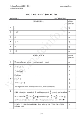 Evaluare Naţională 2011-2012                                                www.mateinfo.ro
Modele de subiecte


                       BAREM DE EVALUARE ŞI DE NOTARE

Varianta 113                                                        Prof Mişca Maria
                                   SUBIECTUL I                                            (30 de
                                                                                          puncte)




                                                       ro
1.    3                                                                                   5p

2.    5 2                                                                                 5p




                                                    o.
3.    60                                                                                  5p




                                        nf
4.    10 3                                                                                5p


5.    40                                                                                  5p
                               ei
6.    113                                                                                 5p
                    at
                                  SUBIECTUL II                                            (30 de
                                                                                          puncte)
 .m

1.    Desenează corect prisma 4 puncte, notează 1 punct.                                  5p

2.    x2=54+36 2                                                                          2p
w


                                                                                          2p
      y2=54-36 2
                                                                                          1p
      Finalizare
w




3.    n=a(a2-1)                                                                           1p

       n=a(a-1)(a+1)                                                                      2p
w




       n este produs de trei numere consecutive, deci divizibil cu 3                      2p

4.                                                           1                            5p
      a) Fie x lungimea autostrăzii; În anul I s-a construit    x -1p;În anul al doilea
                                                             4
                        60 3        9                          1       9
      an s-a construit        ۰x= x 1p;scrierea ecuaţiei :       x + x +72=x 1p;
                       100 4       20                          4      20
      rezolvarea ecuaţiei şi scrierea soluţiei; lungimea autostrăzii este 240 km 2p

      b) 240 – 72 = 168; Pentru 168 km firma primeşte 168۰3000 : 240 = 2100               5p
      milioane euro



                                             303
 