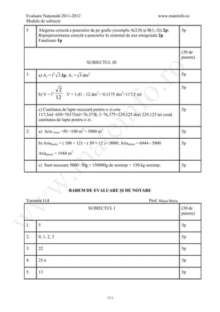 Evaluare Naţională 2011-2012                                                    www.mateinfo.ro
Modele de subiecte

5     Alegerea corectă a punctelor de pe grafic (exemplu A(2;0) şi B(1;-2)) 2p;               5p
      Repreprezentarea corectă a punctelor în sistemul de axe ortogonale 2p
      Finalizare 1p

                                                                                              (30 de
                                                                                              puncte)
                                             SUBIECTUL III




                                                                ro
1.    a) A t = l2 3 2p; A t = 3 dm2                                                           5p

                                                                                              5p




                                                             o.
                2    3
      b) V = l    V = 1,41 : 12 dm3 = 0,1175 dm3=117,5 ml
               12




                                                 nf
      c) Cantitatea de lapte necesară pentru o zi este                                        5p
      117,5ml۰650=76375ml=76,375l; 3۰76,375=229,125 deci 229,125 lei costă
      cantitatea de lapte pentru o zi.
                                     ei
2.    a) Aria teren =50 ۰100 m2 = 5000 m2
                     R       R       P   P         P                                          5p

      b) Aria pistei = ( 100 + 12) ۰ ( 50 + 12 ) - 5000; Aria pistei = 6944 - 5000            5p
                                 at
                 R       R                                   R    R




      Aria pistei = 1944 m2
             R       R           P
 .m

      c) Sunt necesare 5000۰30g = 150000g de seminţe = 150 kg seminţe.                        5p
w



                                 BAREM DE EVALUARE ŞI DE NOTARE

Varianta 114                                                              Prof. Mişca Maria
w




                                             SUBIECTUL I                                      (30 de
                                                                                              puncte)
w




1.    5                                                                                       5p

2.    0, 1, 2, 3                                                                              5p

3.    22                                                                                      5p

4.    25 π                                                                                    5p

5.    13                                                                                      5p




                                                       304
 