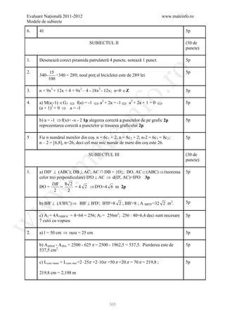 Evaluare Naţională 2011-2012                                                                                                                                                      www.mateinfo.ro
Modele de subiecte

6.    41                                                                                                                                                                                               5p

                                                                                           SUBIECTUL II                                                                                                (30 de
                                                                                                                                                                                                       puncte)

1.    Desenează corect piramida patrulateră 4 puncte, notează 1 punct.                                                                                                                                 5p




                                                                                                                                             ro
2.                      15                                                                                                                                                                             5p
      340-                 ۰340 = 289; noul preţ al bicicletei este de 289 lei
                       100

3.    n = 9x2 + 12x + 4 + 9x2 – 4 - 18x2 - 12x; n=0 ∈ Z                                                                                                                                                5p




                                                                                                                                          o.
                           P       P                                               P   P        P           P




4.    a) M(a;-1) ∈G f ⇔ f(a) = -1 ⇔ a2 + 2a = -1 ⇔ a2 + 2a + 1 = 0 ⇔
                                                               R           R                R                   P   P                     R           P       P           R        R                   5p
      (a + 1)2 = 0 ⇒ a = -1
                                                                                                    R                                         R




                                                                                                    nf
                               P       P




      b) a = -1 ⇒ f(x)= -x - 2 1p alegerea corectă a punctelor de pe grafic 2p                                                                                                                         5p
      reprezentarea corectă a punctelor şi trasarea graficului 2p
                                                                                           ei
5     Fie n numărul merelor din coş. n = 6c 1 + 2; n = 8c 2 + 2; n-2 = 6c 1 = 8c 2 ;                                    R   R                     R       R               R   R        R   R           5p
      n – 2 = [6,8], n=26, deci cel mai mic număr de mere din coş este 26.
                                                               at
                                                                                           SUBIECTUL III                                                                                               (30 de
                                                                                                                                                                                                       puncte)
 .m

1.    a) DD' ⊥ (ABC); DB ⊥ AC; AC ∩ DB = {O}; DO, AC ⊂ (ABC) ⇒ (teorema                                                                                                                                5p
      celor trei perpendiculare) D'O ⊥ AC ⇒ d(D', AC)=D'O 3p
              DB 8 2
      DO =         =      = 4 2 ⇒ D'O=4 6 m 2p
w


               2      2

      b) BB' ⊥ (A'B'C') ⇒ BB' ⊥ B'D'; B'D'=8 2 ; BB'=8 ; A BB'D' =32 2 m2.                                                                                                                             5p
w



                                                                                                                                                                  R   R                        P   P




      c) A l = 4A ABB'A' = 4۰64 = 256; A l = 256m2; 256 : 40=6,4 deci sunt necesare
               R       R                           R                   R                                R       R                 P   P                                                                5p
      7 cutii cu vopsea
w




2.    a) l = 50 cm ⇒ raza = 25 cm                                                                                                                                                                      5p

      b) A pătrat - A disc = 2500 - 625 π = 2500 - 1962,5 = 537,5. Pierderea este de
                   R                       R               R       R                                                                                                                                   5p
      537,5 cm2                                P




      c) L cerc mare + L cerc mic =2 ⋅ 25π +2 ⋅ 10π =50 π +20 π = 70 π = 219,8 ;
           R                                           R       R               R                                                                                                                       5p

      219,8 cm = 2,198 m




                                                                                                                            305
 