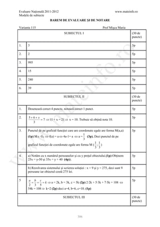 Evaluare Naţională 2011-2012                                                www.mateinfo.ro
Modele de subiecte
                       BAREM DE EVALUARE ŞI DE NOTARE

Varianta 115                                                      Prof Mişca Maria
                                   SUBIECTUL I                                         (30 de
                                                                                       puncte)

1.    3                                                                                5p




                                                       ro
2.    2                                                                                5p

3.    995                                                                              5p




                                                    o.
4.    15                                                                               5p




                                         nf
5.    240                                                                              5p

6.    39                                                                               5p
                               ei
                                   SUBIECTUL II                                        (30 de
                                                                                       puncte)
                    at
1.    Desenează corect 4 puncte, notează corect 1 punct.                               5p

      5+6+ x
 .m

2.                                                                                     5p
             = 7 ⇒ 11 + x = 21 ⇒ x = 10. Trebuie să obţină nota 10.
        3

3.    Punctul de pe graficul funcţiei care are coordonate egale are forma M(a,a)       5p
w


                                                  1
      (1p) M ∈ G f ⇔ f(a) = a ⇔ 4a-1= a ⇔ a = (3p). Deci punctul de pe
                                                  3
                                                           1 1
      graficul funcţiei de coordonate egale are forma M ( ; )
w



                                                           3 3

4.    a) Notăm cu x numărul persoanelor şi cu y preţul obiectului.(1p) Obţinem         5p
      25x = y-50 şi 35x = y + 40 (4p)).
w




      b) Rezolvarea sistemului şi scrierea soluţiei : x = 9 şi y = 275, deci sunt 9    5p
      persoane iar obiectul costă 275 lei.

5     a b c                                                                            5p
        = = = k ⇒ a = 2k, b = 3k, c = 5k (2p) 2∙2k + 5∙3k + 7∙5k = 108 ⇔
       2 3 5
      54k = 108 ⇒ k=2 (2p) deci a=4, b=6, c=10. (1p)

                                  SUBIECTUL III                                        (30 de
                                                                                       puncte)



                                              306
 