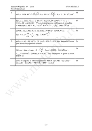 Evaluare Naţională 2011-2012                                               www.mateinfo.ro
Modele de subiecte

1.                           AB 2 3                    62 3                              5p
      a) A t = 3∙AB∙ AAʹ+ 2∙        ; A t = 3∙6∙8 + 2∙      ; A t = 18 ( 8 +   3 ) cm2
                               4                         4

      b) AAʹ ⊥ ABC), fie AM ⊥ BC, M ∈ BC; AM, BC ⊂ (ABC) ⇒ (T3 ⊥ )                       5p
      AʹM ⊥ BC ⇒ d(Aʹ,BC) = AʹM. Aplicând teoreme lui Pitagora în triunghiul
      AʹAM avem: AʹM2 = AʹA2 + AM2; AʹM2 = 82 + (3 3 )2, AʹM = 91 cm




                                                       ro
      c) AM ⊥ BC, AʹM ⊥ BC ⇒ ∠ ((ABC), ( Aʹ BC))= ∠ (AM, AʹM);                           5p
                  AA′    8               8 3
      tg ∠ AʹMA=      =    ; tg ∠ AʹMA=
                  AM 3 3                   9




                                                    o.
2.    a) P teren = AB + BE + CE + DC + AD = 120 ∙ 5 = 600. Sunt necesari 600 m de        5p
      gard pentru împrejmuirea terenului

                                     l2 3
      b) A teren = A ABCD + A BCE = l2 +
                                       4
                                           nf
                                           ; A teren = (14400 + 3600 3 ) m2 ;
                                                                                         5p
                                ei
      A teren = 20520 m2 ; 20520∙0,50 = 10260, deci amenajarea cu gazon a costat
      10260 lei

      c) Fie M un punct în interiorul pătratului ABCD. d(M;AB) + d(M;BC) +
                     at
                                                                                         5p
      d(M;CD) + d(M;AD) = AB + BC = 240 = constant
 .m
w
w
w




                                             307
 
