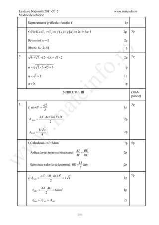 Evaluare Naţională 2011-2012                             www.mateinfo.ro
 Modele de subiecte

       Reprezentarea graficului funcţiei f                      1p

       b) Fie K ∈ G f ∩Gg ⇒ f ( a = g ( a ) ⇒ 2a-1=3a+1
                                  )                             2p   5p

       Determină a =-2                                          2p

       Obţine K(-2;-5)                                          1p




                                                         ro
 5                                                                   5p
         9 - 4 5 =| 2 - 5 |= 5 - 2                              2p




                                                      o.
=a             5 -2- 5 +3                                       1p

       =
       a    = 1
            1                                                   1p

       a∈N


                                          nf                    1p
                                ei    SUBIECTUL III                  (30 de
                                                                     puncte)
                         at
 1.                    2                                             5p
       a) sin 450 =                                             1p
                      2
 .m

                  AB ⋅ AD ⋅ sin BAD
        A BAD =                                                 2p
                         2

                  3x 2
        ABAD =                                                  2p
w


                    4

       b)Calculează BC=5dam                                     1p   5p
w




                                             AB BD
         Aplică corect teorema bisectoarei     =                2p
                                             AC DC
w




                                                 15
         Substituie valorile şi determină BD =      dam         2p
                                                  7

         AC ⋅ AD ⋅ sin 450                                           5p
= = x 2
 c) ACAD                                                        1p
                2

                   AB ⋅ AC
       =
       AABC        = 6dam 2                                     1p
                     2

           ABAD + ACAD =
                       AABC                                     2p



                                              309
 