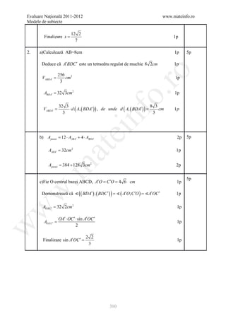 Evaluare Naţională 2011-2012                                                www.mateinfo.ro
Modele de subiecte

                           12 2
        Finalizare x =                                                           1p
                             7

2.    a)Calculează AB=8cm                                                        1p    5p

       Deduce că A′BDC ′ este un tetraedru regulat de muchie 8 2cm               1p




                                                       ro
                    256 3
       VABDA′ =        cm                                                        1p
                     3

        ABDA′ = 32 3cm 2




                                                    o.
                                                                                 1p


        VABDA′ =d ( A, ( BDA′ ) ) =
                    ⋅ d ( A, ( BDA′ ) ) , de unde
               32 3                               8 3
                                                      cm 1p




                                              nf
                 3                                 3
                                   ei
      b) Apiesei = 12 ⋅ AABA′ + 4 ⋅ ABDA′                                         2p   5p
                        at
           AABA′ = 32cm 2                                                         1p


           Apiesei 384 + 128 3cm 2
              =
 .m

                                                                                  2p

                                                                                       5p
      c)Fie O centrul bazei ABCD, A′O C ′O 4 6 cm
                                  = =                                             1p
w



       Demonstrează că  ( ( BDA′ ) ; ( BDC ′ ) )  ( A′O; C ′O ) A′OC ′
                               = =                                                1p

        AOA′C ′ = 32 2cm 2                                                        1p
w




                    OA′ ⋅ OC ′ ⋅ sin A′OC ′
        AOA′C ′ =                                                                 1p
w




                               2

                                     2 2
        Finalizare sin A′OC ′ =                                                   1p
                                      3




                                              310
 