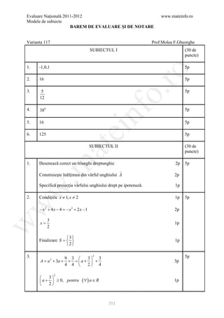 Evaluare Naţională 2011-2012                                           www.mateinfo.ro
Modele de subiecte
                      BAREM DE EVALUARE ŞI DE NOTARE


Varianta 117                                                       Prof.Molea F.Gheorghe
                                       SUBIECTUL I                                 (30 de
                                                                                   puncte)

1.    -1,0,1                                                                       5p




                                                         ro
2.    16                                                                           5p




                                                      o.
3.     5                                                                           5p
      12




                                             nf
4.    380                                                                          5p

5.    16                                                                           5p
                                ei
6.    125                                                                          5p
                        at
                                       SUBIECTUL II                                (30 de
                                                                                   puncte)

      Desenează corect un triunghi dreptunghic                                2p
 .m

1.                                                                                 5p

      Construieşte înălţimea din vârful unghiului A
                                                  ˆ                           2p

      Specifică proiecţia vârfului unghiului drept pe ipotenuză.              1p
w



2.    Condiţiile x ≠ 1; x ≠ 2                                                 1p   5p
w




      − x 2 + 4 x − 4 =x 2 + 2 x − 1
                       −                                                      2p

            3
      x=
w




                                                                              1p
            2

                     3
      Finalizare S =                                                        1p
                     2

3.                9 3      3 3
                                        2                                          5p
      A = a + 3a + + =  a +  +
                2
                                                                              3p
                  4 4      2 4

                    2
          3
       a +  ≥ 0, pentru       ( ∀) a ∈ R                                    1p
          2



                                               311
 