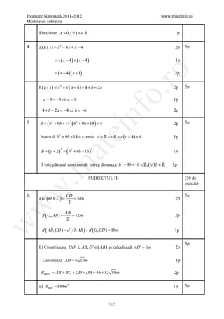 Evaluare Naţională 2011-2012                                                www.mateinfo.ro
Modele de subiecte

      Finalizare A > 0, ( ∀ ) a ∈ R                                                1p

4.    a) E ( x ) = x 2 − 4 x + x − 4                                               2p   5p


                = x ( x − 4) + ( x − 4)                                            1p

                = − 4 )( x + 1)
                 (x




                                                             ro
                                                                                   2p


      b) E ( x ) = x 2 + x ( a − 4 ) + 4 + b − 2a                                 2p    5p




                                                          o.
        a − 4 =−3 ⇒ a =1                                                          1p

        4 + b − 2a = 4 ⇒ b = 6
                    −       −



                                               nf
                                                                                  2p

5     B = ( b 2 + 9b + 14 )( b 2 + 9b + 18 ) + 4                                  2p    5p
                                   ei
      Notează b 2 + 9b + 14= c, unde c ∈  ⇒ B= c ( c + 4 ) + 4                   1p
                        at
       B = ( c + 2 ) = ( b 2 + 9b + 16 )
                    2                      2
                                                                                  1p

      B este pătratul unui număr întreg deoarece b 2 + 9b + 16 ∈ , ( ∀ ) b ∈ 
 .m

                                                                                  1p

                                       SUBIECTUL III                                    (30 de
                                                                                        puncte)
w



1.                      CD                                                              5p
      a) d ( O, CD )
                 =      = 6m                                                       2p
                         2
w




                        AB
        d ( O, AB )
                =       = 12m                                                      2p
                         2
w




        d ( AB, CD ) = d ( O, AB ) + d ( O, CD ) = 18m                             1p

                                                                                        5p
      b) Construieşte DD′ ⊥ AB, D′ ∈ ( AB ) şi calculează AD′ = 6m                 2p

        Calculează AD = 6 10m                                                      1p

       PABCD =AB + BC + CD + DA =36 + 12 10m                                      2p


      c) AAOB = 144m 2                                                            1p    5p



                                                    312
 