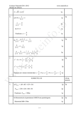 Evaluare Naţională 2011-2012                                         www.mateinfo.ro
Modele de subiecte

      b=      81 =   ( ±3)
                             2
                                                                          1p

4.                     1                                                        5p
      a) b=0 ⇒            =
                          1                                               1p
                     b +1

              1      4
                 = −                                                      2p
            a +1




                                                            ro
                     5

        4a+4=-5                                                           1p




                                                         o.
                                 9
           Finalizare a = −                                               1p
                                 4




                                             nf
              a    a +1−1        1                                              5p
      b)         =        = 1−                                             1p
            a +1    a +1       a +1

             b         1
                = 1−
                                         ei                                1p
           b +1      b +1

          a    b      1      1  9
            +     =
                         at
                  2−       +     =                                       3p
        a +1 b +1     a +1 b +1  5
 .m

5                      3 7 7
                                     2                                          5p
      x − 3x + 4 =  x −  + ≥
       2
                                                                           2p
                       2 4 4

                                 2
                     1 3 3
      y + y + 1=  y +  + ≥
        2
                                                                           2p
w


                     2 4 4

                                                 3         1       3       1
      Expresia are valoare minimă dacă x −         = şi y + = ⇒ x = ; y = 1p
                                                   0         0           −
w




                                                 2         2       2       2

                                         SUBIECTUL III                          (30 de
w




                                                                                puncte)

1.    a) PABCD = AB + BC + CD + DA                                         2p   5p

       PABCD = 230 + 120 + 100 + 50                                        2p

       Finalizare PABCD = 500m                                             1p

      b) Demonstreză că patrulaterul AMCD este paralelogram                2p   5p

       Determină MB=130m                                                   1p


                                                 315
 