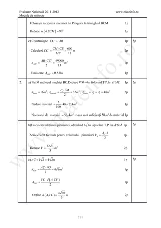 Evaluare Naţională 2011-2012                                                         www.mateinfo.ro
Modele de subiecte

       Foloseşte reciproca teoremei lui Pitagora în triunghiul BCM                         1p

       Deduce m ( BCM ) = 900                                                            1p


      c) Construieşte CC ' ⊥ AB                                                           1p    5p

                             CM ⋅ CB 600
        Calculeză CC '
              =              =           m                                                2p




                                                                ro
                              MB     13

                  AB ⋅ CC ' 69000 2
     =
     AABC         =              m                                                        1p




                                                             o.
                     2       13

        Finalizare AABC = 0,53ha                                                          1p




                                                nf
2.    a) Fie M mijlocul muchiei BC.Deduce VM=4m folosind T.P.în VMC                      1p    5p

                                       Pb ⋅ VM
        Abazei = 16m 2 , Alaterala =           = 32m 2 , Atotala = Ab + Al = 48m 2
                                       ei                                                 2p
                                           2

                                 5
        Pirdere material =          ⋅ 48 = 2, 4m 2                                        1p
                       at
                                100

        Necesarul de material 50, 4m 2 ⇒ nu sunt suficienţi 50 m 2 de material 1p
                      =
 .m

      b)Calculeză înălţimea piramidei ,obţinând 2 3m ,aplicând T.P. în VOM 2p                  5p

                                                                          Ab ⋅ h
       Scrie corect formula pentru volumului piramidei V p =
w


                                                                                          1p
                                                                            3

                       32 3 3
       Deduce V =
w



                           m                                                              2p
                         3

      c) AC l = 4 2m
         =                                                                                      5p
w




              2                                                                           1p

                  AC ⋅ VO
     =
     AVAC         = 4 6m 2                                                                1p
                    2

                  VC ⋅ d ( A, CV )
         AVAC =                                                                           1p
                         2

                                   4 30
         Obţine d ( A, VC ) =           m                                                 2p
                                     5




                                                      316
 