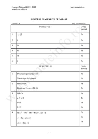 Evaluare Naţională 2011-2012                                   www.mateinfo.ro
Modele de subiecte




                            BAREM DE EVALUARE ŞI DE NOTARE

Varianta119                                                     Prof.Muşat Claudia

                                         SUBIECTUL I                       (30 de
                                                                           puncte)




                                                                ro
1.     −5 3                                                                5p




                                                             o.
2.     4                                                                   5p

3.     16                                                                  5p

4.

5.
       81

       48
                                                nf                         5p

                                                                           5p
                                    ei
6.     4                                                                   5p
                        at
                                         SUBIECTUL II                      (30 de
                                                                           puncte)
 .m

1.     Desenează paralelipipedul                                           4p

       Notează paralelipipedul                                             1p
w


2.     E(a,b)=4ab                                                          3p

       Finalizare E(a,b)=4∙21=84                                           2p
w




3.     a+b=34                                                              1p
w




       a-3=b+1                                                             2p

       a=19                                                                1p

       b=15                                                                1p

4.     a) 5 x3 + 10 x 2 − 15 x = 5 x( x + 3)( x − 1)                       2p

                                                                           1p
       x 2 + 3 x = x( x + 3)
                                                                           2p
       E (= 5( x − 1)
          x)



                                                       317
 