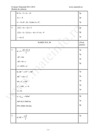 Evaluare Naţională 2011-2012                                www.mateinfo.ro
Modele de subiecte

      b) 5 x − 5 = 2 x − 14                                            2p

      3 x = −9                                                         2p

      x= −3 ∉ R − {0, −3} deci x ∈ ∅ .                                 1p

5      f (3 x − 1) =6 x + 5
                    −                                                  2p




                                                             ro
       f (3 x − 1) − 3 f ( x) = 6 x + 5 + 6 x − 9
                               −                                       2p

      =−4 ∈ Z                                                          1p




                                                          o.
                                       SUBIECTUL III                   (30 de
                                                                       puncte)

1.
      a) A =
               ( B + b) ⋅ h
                    2

                                              nf                       1p

                                                                       1p
                                  ei
      AE = 6m
                                                                       1p
      AB 18 + x
       =
                       at
                                                                       2p
     = 4(30 + x)
      A
 .m

      b) BC 2 CF 2 + FB 2
          =                                                            1p

      BC= 64 + x 2
        2                                                              1p
w


                                                                       1p
      64 + x 2 =
               164
                                                                       1p
      x 2 = 100 , x > 0
w




                                                                       1p
      x = 10 .
w




      c) Atrapez = 160m 2                                              2p

                                                                       1p
      160∙18,5=2960 lei
                                                                       2p
      95%∙2960=2812lei



2.               l 2                                                   1p
      a) OC =
                  2




                                                    318
 