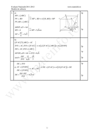 Evaluare Naţională 2011-2012                                                www.mateinfo.ro
Modele de subiecte

2.    a)                                                                                      2p
      MN ⊥ ( ABC )     
                        T 3⊥
     PN ⊥ BD            ⇒ MP ⊥ BD ⇒ d ( M , BD ) =
                                                  MP
                       
     PN , BD ⊥ ( ABC ) 
                      
     ∆MNP, N =   1dr 
                       T . P.                                                                3p
     = 6               ⇒ MP 3 6cm
                         =




                                                      ro
     MN
           AC         
     NP = 3 2 
     =
            4         




                                                   o.
      b)
      ( D`AC )  ( ABC ) = AC    
                                 
       D`O ⊥ AC , D`O ⊂ ( D`AC )  ⇒ m (  ( D`AC ) , ( ABC ) ) = )
                                                                m ( D`OD




                                         nf
                                                                                              2p
                                 
       DO ⊥ AC , D`O ⊂ ( ABC ) 
                        T . P.                                                                1p
      ∆D`OD, D = dr ⇒ D`O = 6
                 1          6
                                      ei
              DD` 12              6
       =
      sin O   = =                                                                             2p
              D`O 6 6            3
                      at
         DE ⊥ D`O                                                                            3p
                              
 c) AC ⊥ ( D`OD ) 
                              ⇒ DE ⊥ ( D`AC ) ⇒ d ( D, ( D`AC ) ) =
                                                                    DE
                   ⇒ AC ⊥ DE 
 .m

    DE ⊂ ( D`OD ) 
                             
       DO ⋅ DD`
= = 4 3cm
 DE                                                                                           2p
         D`O
w
w
w




                                              32
 