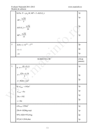 Evaluare Naţională 2011-2012                           www.mateinfo.ro
Modele de subiecte

      b) Fie P= prGf M , MP= 2 ⋅ d (O, G f )                      1p

                                                                  1p
           3 26
      AB =
             5

                      3 26                                        2p
      d (O, G f ) =
                       26




                                                        ro
               3 26
      MP =                                                        1p
                13




                                                     o.
5     E (4) = 2012 − 12012
            (−1)                                                  2p

      = 1−1

      =0
                                        nf                        2p

                                                                  1p
                               ei
                                  SUBIECTUL III                   (30 de
                                                                  puncte)
                       at
1.             ( B + b) ⋅ h                                       1p
      a) A =
 .m

                    2

           (24 + x) ⋅16
      A=                                                          2p
                2
w


                                                                  2p
     = 8(24 + x)m 2
      A

      b) A ABC = 192m 2                                          1p
w




                                                                  1p
      A ADC = 8 x
w




                                                                  1p
      24 x = 192
                                                                  2p
      x = 8m

      c)A teren =256m2                                            1p

      256∙4=1024kg roşii                                          1p

      95%∙1024=972,8 kg                                           2p

      972,8∙3=2918,4lei                                           1p



                                               321
 