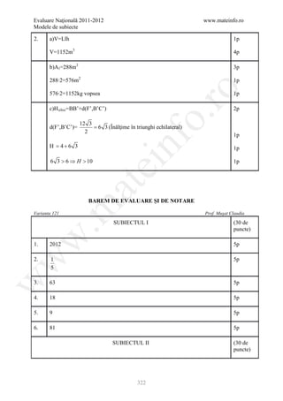 Evaluare Naţională 2011-2012                                          www.mateinfo.ro
Modele de subiecte

2.     a)V=Llh                                                                     1p

       V=1152m3                                                                    4p

       b)A l =288m2                                                                3p

       288∙2=576m2                                                                 1p




                                                        ro
       576∙2=1152kg vopsea                                                         1p

       c)H siloz =BB’+d(F’,B’C’)                                                   2p




                                                     o.
                      12 3
       d(F’,B’C’)=         = 6 3 (Înălţime în triunghi echilateral)
                        2
                                                                                   1p
       H= 4 + 6 3

       6 3 > 6 ⇒ H > 10
                                          nf                                       1p

                                                                                   1p
                                ei
                       at
                         BAREM DE EVALUARE ŞI DE NOTARE
 .m

Varianta 121                                                          Prof. Muşat Claudia

                                    SUBIECTUL I                                    (30 de
                                                                                   puncte)
w



1.     2012                                                                        5p
w



2.      1                                                                          5p
        5
w




3.     63                                                                          5p

4.     18                                                                          5p

5.     9                                                                           5p

6.     81                                                                          5p

                                    SUBIECTUL II                                   (30 de
                                                                                   puncte)




                                               322
 
