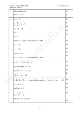 Evaluare Naţională 2011-2012                                                www.mateinfo.ro
Modele de subiecte

1.    Desenează prisma                                                                   4p

      Notează prisma                                                                     1p

2.    a+b =
          117                                                                            1p

      a 5                                                                                1p
       = ⇒ 4a = b
               5
      b 4




                                                       ro
                                                                                         1p
      4a + 4b =
              468
                                                                                         1p
      b = 52




                                                    o.
                                                                                         1p
      a = 65




                                             nf
3.    Notăm cu x numărul merelor rămase, x<150                                           1p

      x − 4 ∈ M 16                                                                       1p
                                     ei
      x − 4 ∈ M 18                                                                       1p

                                                                                         1p
                        at
      ⇒ x − 4 ∈ M 144
                                                                                         1p
      x − 4= 144 ⇒ x= 148 , deci a mâncat 2 mere.
 .m

4.    a) (2 x − y ) 2 = 4 x 2 − 4 xy + y 2                                               1p

                                                                                         1p
      ( x − 3 y )( x + 3 y ) =x 2 − 9 y 2
w



                                                                                         1p
      ( x − 2 y ) 2 = 2 − 4 xy + 4 y 2
                     x
                                                                                         2p
w




       E ( x,= 4 x 2 − 12 y 2
             y)


      b) 2 x + 5 y = 70 + x + y pătrat perfect, x, y cifre ⇒ 0 ≤ x + y ≤ 18 ⇒ x + y =    3p
w




                                                                                    11

      x = 5 şi y = 6                                                                     1p

                                                                                         1p
      E (5, 6) = −332

5     x x −1 2x +1                                                                       1p
        ≤   ≤
      2   5    4

      10 x ≤ 4 x − 4 ≤ 10 x + 5 ⇒
                                                                                         1p




                                             323
 