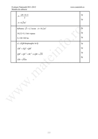 Evaluare Naţională 2011-2012                            www.mateinfo.ro
Modele de subiecte

           ( B + b) ⋅ h                                            1p
      A=
                2
                                                                   1p
      A = 6 3m 2

      b)Pentru     3 = 1, 7 avem A = 10, 2m 2                      3p




                                                         ro
      10,2:2=5,1 litri vopsea                                      1p

      5,1∙20=102 lei.                                              1p




                                                      o.
      c)  EQB dreptunghic în Q                                    1p




                                          nf
      EB 2 EQ 2 + QB 2
      =                                                            1p

                                                                   1p
      QB 2 = QC 2 + BC 2 ⇒ QB =      29
                                ei                                 2p
      EB = 41m
                          at
 .m
w
w
w




                                                325
 