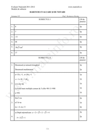 Evaluare Naţională 2011-2012                                    www.mateinfo.ro
Modele de subiecte
                           BAREM DE EVALUARE ŞI DE NOTARE

Varianta 122                                            Prof. Nicolaescu Nicolae
                                   SUBIECTUL I                                     (30 de
                                                                                   puncte)

1.   8                                                                             5p




                                                      ro
2.   7                                                                             5p

3.   -11                                                                           5p




                                                   o.
4.   48                                                                            5p




                                        nf
5.   30 3 cm2                                                                      5p

6.   17                                                                            5p
                               ei
                                   SUBIECTUL II                                    (30 de
                                                                                   puncte)
                       at
1.   Desenează şi notează triunghiul.                                              3p

     Desenează mediatoarea.
 .m

                                                                                   2p

     n=15c 1 +1, n=18c 2 +1                                                        1p

     n − 1 ∈ M 15 ∩ M 18                                                           1p
w



2.   [15,18]=90                                                                    1p
w




     Cel mai mare multiplu comun de 3 cifre=90·11=990                              1p

     n=991                                                                         1p
w




     f(m2)=m                                                                       2p

3.   m2-6=m                                                                        1p

     m 1 =-2, m 2 =3                                                               2p

     a) După raţionalizare a = 2 + 3 + 2 − 3 = 4                                   3p

4.                                                                                 2p
     = 2 2 +1
      b




                                           326
 