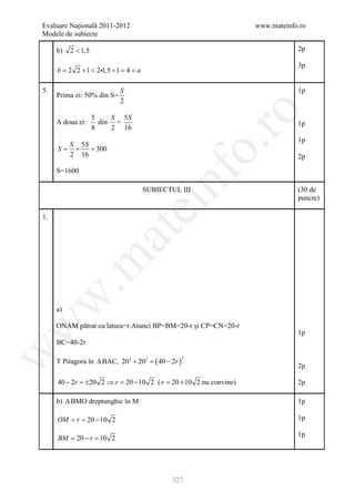 Evaluare Naţională 2011-2012                                   www.mateinfo.ro
Modele de subiecte

     b)   2 < 1,5                                                          2p

                                                                           3p
     b = 2 2 + 1 < 21,5 + 1 = 4 = a

5.                          S                                              1p
     Prima zi: 50% din S=
                            2




                                                           ro
                    5    S 5S
     A doua zi:       din =                                                1p
                    8    2 16
                                                                           1p




                                                        o.
       S 5S
     S= +   + 300
       2 16                                                                2p
     S=1600




                                           nf
                                       SUBIECTUL III                       (30 de
                                                                           puncte)
                                ei
1.
                      at
 .m
w



     a)

     ONAM pătrat cu latura=r.Atunci BP=BM=20-r şi CP=CN=20-r
w




                                                                           1p
     BC=40-2r
w




     T Pitagora în ∆ BAC, 202 + 202 = ( 40 − 2r )
                                                    2

                                                                           2p

     40 − 2r = 20 2 ⇒ r = − 10 2 (= 20 + 10 2 nu convine)
              ±          20       r                                        2p

     b) ∆ BMO dreptunghic în M                                             1p

     OM = r= 20 − 10 2                                                     1p

                                                                           1p
     BM = 20 − r = 10 2




                                              327
 