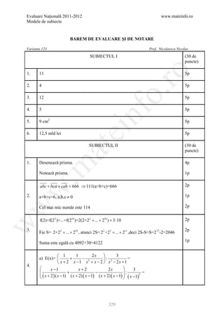 Evaluare Naţională 2011-2012                                                           www.mateinfo.ro
Modele de subiecte


                           BAREM DE EVALUARE ŞI DE NOTARE

Varianta 123                                                                    Prof. Nicolaescu Nicolae

                                        SUBIECTUL I                                                   (30 de
                                                                                                      puncte)




                                                               ro
1.     11                                                                                             5p

2.     4                                                                                              5p




                                                            o.
3.     12                                                                                             5p




                                               nf
4.     5                                                                                              5p

5.     9 cm2                                                                                          5p
                                   ei
6.     12,5 mld lei                                                                                   5p

                                        SUBIECTUL II                                                  (30 de
                        at
                                                                                                      puncte)

1.     Desenează prisma.                                                                              4p
 .m

       Notează prisma.                                                                                1p

       abc + bca + cab = ⇒ 111(a+b+c)=666
                       666                                                                            2p
w



2.     a+b+c=6, a,b,c ≠ 0                                                                             1p
w



       Cel mai mic număr este 114                                                                     2p


       f(2)+f(22 )+...+f(210 )=2(2+22 + ... + 210 ) + 3 ⋅10                                           2p
w




3.                                                                                                    2p
       Fie S= 2+22 + ... + 210 , atunci 2S= 22 +23 + ... + 211 ,deci 2S-S=S=211-2=2046
                                                                                                      1p
       Suma este egală cu 4092+30=4122

                      1        1           2x            3
       a) E(x)=             +      − 2           : 2              =
                      x + 2 x −1 x + x − 2  x − 2x +1
4.
              x −1               x+2                2x              3
                          +                 −
        ( x + 2 ) ( x − 1) ( x + 2) ( x − 1) ( x + 2) ( x − 1)  ( x − 1)2
                                                                  :         =
                                                                
                                                               




                                                     329
 