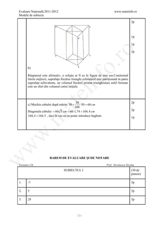 Evaluare Naţională 2011-2012                                                   www.mateinfo.ro
Modele de subiecte

                                                                                              2p



                                                                                              1p

                                                                                              1p




                                                         ro
                                                                                              1p




                                                      o.
       b)

       Răspunsul este afirmativ, o soluţie ar fi ca în figura de mai sus.Construind




                                          nf
       liniile mijlocii, suprafaţa fiecărui triunghi echilateral este partiţionată în patru
       suprafeţe echivalente, iar volumul fiecărei prisme triunghiulare asfel formate
       este un sfert din volumul cutiei iniţiale.
                                ei
                                              20                                              2p
       c) Muchia cubului după mărire 50 +         ⋅ 50 = cm
                      at
                                                       60
                                             100
       Diagonala cubului 60 3 cm < 60 ⋅= 104, 4 cm
                     =                      1, 74
                                                                                              2p
       104, 4 < 104,5 , deci în vas nu se poate introduce bagheta
 .m

                                                                                              1p
w
w




                         BAREM DE EVALUARE ŞI DE NOTARE
w




Varianta 124                                                             Prof. Nicolaescu Nicolae

                                     SUBIECTUL I                                              (30 de
                                                                                              puncte)

1.     -7                                                                                     5p

2.     5                                                                                      5p

3.     28                                                                                     5p




                                                331
 