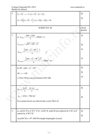 Evaluare Naţională 2011-2012                                                   www.mateinfo.ro
Modele de subiecte

5.    ( x + 3)       − x − 3 =( x + 3) − ( x + 3) =                                         2p
                 3                        3



                                                                                            3p
      ( x + 3 ) ( x + 3 )       − 1 = ( x + 2 )( x + 3)( x + 4 )
                             2

                                   


                                                SUBIECTUL III                               (30 de
                                                                                            puncte)




                                                                        ro
1.
         =
      a) AABDE
                        ( 60 + x ) 40
                               =              20(60 + x)
                                                                                            1p
                                 2




                                                                     o.
      l∆echilateral =     402 + (60 − x) 2                                                  2p




                                                      nf
                 ( 60 − x )2 + 402  3                                                     1p
      A∆BCD     =                  
                             4
                                          ei
             ( 60 − x )2 + 402  3                                                         1p
 = 
 Asup rafaţă                       + 20(60 − x)
                         4
                           at
      b) 402 + ( 60 − x ) =                                                                 2p
                                 2
                          502
 .m

                                                                                            2p
      60 − x = 30
              ±
                                                                                            1p
      x=30 (x=90 nu convine deoarece ED<AB)
w



            25 3 25 ⋅1,8                                                                    3p
      c) r =    <        =15
w




              3    3

      Adisc < 225π  706,5m 2                                                               2p
w




      Nu se poate înscrie un rond circular cu aria 706,5 m2.



2.    a) ((OA ' D '), ( A ' B ' C ' D ')) = OO ' M ,unde M este mijlocul lui A’D’ şi O’   3p
      centrul lui A’B’C’D’
                                                                                            2p
      m(OO ' M ) = 45 (OO’M triunghi dreptunghic isoscel)
                                     0




                                                            333
 