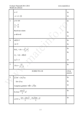 Evaluare Naţională 2011-2012                                    www.mateinfo.ro
Modele de subiecte

      x=-2                                                                 1p

      A ∩ N = {3}                                                          1p

3.    a+b=105                                                              2p

      a 8
       =




                                                                 ro
      b 13

      Rezolvare sistem
                                                                           2p




                                                              o.
      a=40 b=65
                                                                           1p




                                                    nf
4.    a)f(2)=5                                                             2p

      m=-9                                                                 3p
                                    ei
                     1                                                   2p
      b) G f ∩ Ox = A ,0 
                     3 
                                                                           2p
                        at
      G f ∩ Oy = B(0,1)
 .m

      tg A = 3
         ˆ                                                                 1p

5                 12                                                       5p
      E ( x) =
                 x −4
                 2
w



                                            SUBIECTUL III                  (30 de
                                                                           puncte)
w




1.    a) DC = 25 3 m                                                       2p
w




        DA=25 m                                                            2p

      Lungimea gardului= 25 5 + 3 m (           )                          1p


                 625 3 2                                                   5p
      b) Aria=        m
                   2


      c) CE=x,
                  (25 + x )25   3
                                        =
                                            25 3 (50 − x )                 3p
                        2                         2




                                                        335
 
