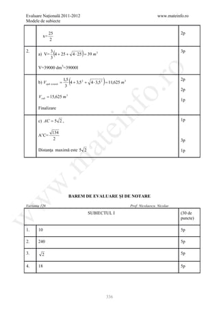 Evaluare Naţională 2011-2012                                                        www.mateinfo.ro
Modele de subiecte

               25                                                                              2p
          x=
               2

2.
       a) V=
               3
               3
                    (                )
                 4 + 25 + 4 ⋅ 25 = 39 m 3
                                                                                               3p


       V=39000 dm3=39000l




                                                               ro
       b) Vapă scoasă =
                          1,5
                           3
                             (                    )
                              4 + 3,5 2 + 4 ⋅ 3,5 2 = 11,625 m 3
                                                                                               2p




                                                            o.
                                                                                               2p
       Vcub = 15,625 m 3
                                                                                               1p




                                              nf
       Finalizare

       c) AC = 5 2 ,                                                                           1p
                                    ei
                134
       A’C=
                 2                                                                             3p
                          at
       Distanţa maximă este 5 2                                                                1p
 .m
w



                             BAREM DE EVALUARE ŞI DE NOTARE
w




Varianta 126                                                       Prof: Nicolaescu Nicolae

                                         SUBIECTUL I                                           (30 de
w




                                                                                               puncte)

1.     10                                                                                      5p

2.     240                                                                                     5p

3.       2                                                                                     5p

4.     18                                                                                      5p




                                                      336
 