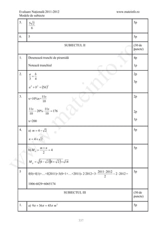 Evaluare Naţională 2011-2012                                         www.mateinfo.ro
Modele de subiecte

5.    5 2                                                                         5p
       6

6.    5                                                                           5p

                                      SUBIECTUL II                                (30 de
                                                                                  puncte)




                                                         ro
1.    Desenează trunchi de piramidă                                               4p

      Notează trunchiul                                                           1p




                                                      o.
2.    a b                                                                         2p
       =
      3 4




                                           nf
                                                                                  3p
      a 2 + b 2 = (5k )
                          2
                                ei
3.                11x                                                             2p
      x+10%x=
                  10
                        at
      11x         11x
          − 20% ⋅     = 176                                                       2p
      10          10
 .m

                                                                                  1p
      x=200

4.    a) m = 4 − 2                                                                5p
w



      n = 4+ 2

                 m+n                                                              5p
      b) M a =       =4
w




                  2

      Mg =       (4 − 2 )(4 + 2 ) =
w




                                      14

5                                                      2011 ⋅ 2012                5p
      f(0)+f(1)+…+f(2011)=3(0+1+…+2011)- 2∙2012= 3 ⋅               − 2 ⋅ 2012 =
                                                           2

      1006∙6029=6065174

                                      SUBIECTUL III                               (30 de
                                                                                  puncte)

1.    a) 9π + 36π = 45π m 2                                                       5p



                                              337
 