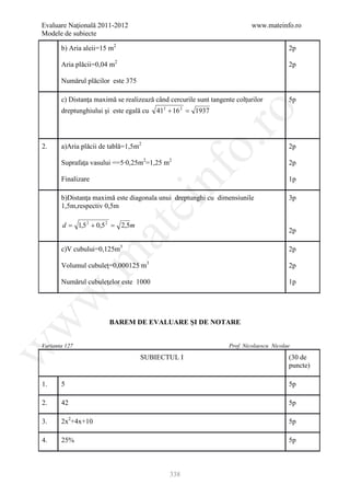 Evaluare Naţională 2011-2012                                               www.mateinfo.ro
Modele de subiecte

       b) Aria aleii=15 m2                                                               2p

       Aria plăcii=0,04 m2                                                               2p

       Numărul plăcilor este 375

       c) Distanţa maximă se realizează când cercurile sunt tangente colţurilor          5p
       dreptunghiului şi este egală cu   41 + 16 = 1937
                                           2     2




                                                        ro
                                                     o.
2.     a)Aria plăcii de tablă=1,5m2                                                      2p

       Suprafaţa vasului ==5∙0,25m2=1,25 m2                                              2p




                                         nf
       Finalizare                                                                        1p

       b)Distanţa maximă este diagonala unui dreptunghi cu dimensiunile                  3p
       1,5m,respectiv 0,5m
                               ei
       d = 1,5 2 + 0,5 2 = 2,5m
                     at
                                                                                         2p

       c)V cubului=0,125m3                                                               2p
 .m

       Volumul cubuleţ=0,000125 m3                                                       2p

       Numărul cubuleţelor este 1000                                                     1p
w



                        BAREM DE EVALUARE ŞI DE NOTARE
w




Varianta 127                                                      Prof. Nicolaescu Nicolae
w




                                   SUBIECTUL I                                           (30 de
                                                                                         puncte)

1.     5                                                                                 5p

2.     42                                                                                5p

3.     2x2+4x+10                                                                         5p

4.     25%                                                                               5p



                                               338
 