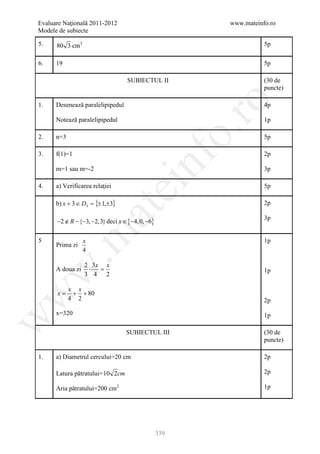 Evaluare Naţională 2011-2012                             www.mateinfo.ro
Modele de subiecte

5.    80 3 cm3                                                      5p

6.    19                                                            5p

                                  SUBIECTUL II                      (30 de
                                                                    puncte)




                                                          ro
1.    Desenează paralelipipedul                                     4p

      Notează paralelipipedul                                       1p




                                                       o.
2.    n=3                                                           5p

3.    f(1)=1                                                        2p

      m=1 sau m=-2


                                         nf                         3p

4.    a) Verificarea relaţiei
                                 ei                                 5p

      b) x + 3 ∈ D3 = {± 1,±3}                                      2p
                      at
      −2 ∉ R − {−3, −2,3} deci x ∈ {−4, 0, −6}
                                                                    3p
 .m

5                 x                                                 1p
      Prima zi
                  4

                  2 3x x
                   ⋅  =
w


      A doua zi                                                     1p
                  3 4 2

            x x
      x=     + + 80
w




            4 2                                                     2p
      x=320                                                         1p
w




                                  SUBIECTUL III                     (30 de
                                                                    puncte)

1.    a) Diametrul cercului=20 cm                                   2p

      Latura pătratului= 10 2cm                                     2p

      Aria pătratului=200 cm2                                       1p




                                                 339
 