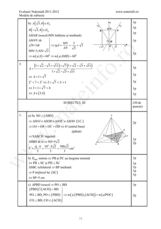 Evaluare Naţională 2011-2012                                           www.mateinfo.ro
Modele de subiecte

       b) A   (         )
                  3, 4 ∈ G f                                                      1p

         (          )
                                                                                  1p
       B − 3, 4 ∈ Gg
                                                                                  1p
       ∆MAB isoscel (MN înălţime şi mediană)
       ∆MAN dr.                                                                  1p
                              MN     3
       N=1dr         ⇒ tgA =      =     = 3
                              AN      3
       MN=3,AN= 3 




                                                          ro
                                                                                  1p
       ⇒ m ( A ) = ⇒ m ( AMB ) =
                  600                 600

5
             (1 +                  )     (
                     2 − 3 + 11 + 7 1 + 2 − 3 + 11     )




                                                       o.
       A=                                                                         1p
                               1 + 2 − 3 + 11
                                                                                  1p
       ⇔ A=+ 7
           1




                                             nf
       22 < 7 < 32 ⇔ 2 < 7 < 3 / + 1                                              1p
       ⇔ 3 < 1+ 7 < 4                                                             1p
       ⇔ A ∈ ( 3; 4 )
                                   ei                                             1p

                                       SUBIECTUL III                              (30 de
                            at
                                                                                  puncte)

1.     a) fie SO ⊥ ( ABD )
 .m

       ⇒ ∆SOA ≡ ∆SOB ≡ ∆SOC ≡ ∆SOD ( I.C.)                                        2p
       ⇒ OA = OB = OC = OD ⇔ O centrul bazei
                                 (pătrat)
       ⇒ SABCD regulată
w



                                                                                  1p
      ∆SBD dr.is ⇒ SO=5 2                                                         2p
         Ab ⋅ h 102 ⋅ 5 2 500 2
     = =              =
w



      V                         cm3
           3        3       3

       b) PPBD minim ⇔ PB şi PC au lungime minimă                                 1p
w




       ⇔ PB ⊥ SC şi PD ⊥ SC                                                       1p
       ∆SBC echilateral ⇒ BP mediană                                              1p
       ⇒ P mijlocul lui ( SC )
                                                                                  1p
                                                                                  1p
       ⇔ SP=5 cm

       c) ∆PBD isoscel ⇒ PO ⊥ BD                                                  1p
        ( PBD )  ( ACD ) = BD 
                               
        PO ⊥ BD, PO ⊂ ( PBD )  ⇒ m (  ( PBD ) , ( ACD ) ) = )
                                                            m ( POC              2p
                               
        CO ⊥ BD, CO ⊂ ( ACD ) 




                                                34
 
