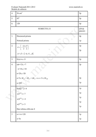 Evaluare Naţională 2011-2012                        www.mateinfo.ro
Modele de subiecte

4.    56 cm2                                                   5p

5.    45o                                                      5p

6.    120                                                      5p

                                 SUBIECTUL II                  (30 de




                                                     ro
                                                               puncte)

1.    Desenează prisma                                         4p




                                                  o.
      Notează prisma                                           1p

2.         13 17                                             3p
      A = − ' 




                                       nf
           2 2
                                                               2p
      A ∩ Z = {− 6,−5....,8}
                                 ei
3.    E(x)=x ∈ N                                               5p
                         at
4.    a)n=12c 1 +7                                             2p

       n=15c 2 +10
 .m

      n=25c 3 +20

      n+5 ∈ M 12 ∩ M 15 ∩ M 25 ⇒ n + 5 ∈ M 300                 2p
w



      n=295                                                    1p


             ( )
      b) u 2 295 = 8                                           1p
w




                                                               1p
      u (3 295 ) = 7
w




                                                               1p
      u (4 295 ) = 4
                                                               1p
      u (5   295
                   )=5
                                                               1p
      Deci ultima cifră este 4

5     a+r+n=120                                                1p

      a=3n                                                     1p




                                            341
 