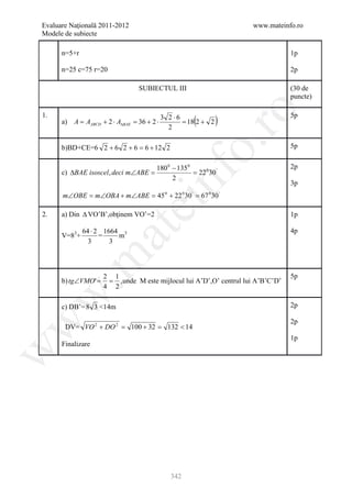 Evaluare Naţională 2011-2012                                        www.mateinfo.ro
Modele de subiecte

      n=5+r                                                                      1p

      n=25 c=75 r=20                                                             2p

                                 SUBIECTUL III                                   (30 de
                                                                                 puncte)




                                                        ro
                                            3 2 ⋅6
                                                       (        )
1.                                                                               5p
      a) A = AABCD + 2 ⋅ A∆BAE = 36 + 2 ⋅          = 18 2 + 2
                                              2




                                                     o.
      b)BD+CE=6 2 + 6 2 + 6 = 6 + 12 2                                           5p


                                        180 0 − 135 0                            2p
      c) ∆BAE isoscel , deci m∠ABE =                  = 22 0 30 '



                                        nf
                                              2
                                                                                 3p
      m∠OBE = m∠OBA + m∠ABE = 45 0 + 22 0 30 ' = 67 0 30 '
                               ei
2.    a) Din ∆ VO’B’,obţinem VO’=2                                               1p

              64 ⋅ 2 1664 3
                     at
                                                                                 4p
      V=83+         =    m
                3      3
 .m


                     2 1                                                         5p
      b) tg∠VMO' =    = ,unde M este mijlocul lui A’D’,O’ centrul lui A’B’C’D’
                     4 2
w



      c) DB’= 8 3 <14m                                                           2p

                                                                                 2p
w




       DV= VO 2 + DO 2 = 100 + 32 = 132 < 14
                                                                                 1p
      Finalizare
w




                                               342
 