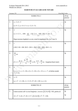 Evaluare Naţională 2011-2012                                                          www.mateinfo.ro
Modele de subiecte
                            BAREM DE EVALUARE ŞI DE NOTARE

Varianta 129                                                                             Prof:Oláh Csaba
                                           SUBIECTUL I                                            (30 de
                                                                                                  puncte)

1.     a = 2,b = 3                                                                                5p




                                                                 ro
       ( a ⋅b =, a < b ≤ 3 ⇒ a = 2 , b = 3 )
               2

2.     2                                                                                          5p




                                                              o.
       ( n = 1 ⋅ 2 ⋅ 3 ⋅ ... ⋅100 + 62 = 3 (1 ⋅ 2 ⋅ 4 ⋅ ... ⋅100 + 20 )+ 2 = 3k + 2
                                =⋅20 + 2
                                 3
                                                      k ∈N




                                                nf
       Dupa teorema împărţirii cu rest, restul la împărţirea lui n la 3 este 2)

3.     1                                                                                          5p
                                     ei
       ( 2012 ⋅101 − 100 ⋅ 2012 − 2011 = 2012 ⋅ (101 − 100 )− 2011 = 1 )
                                                             =1
                        at
4.      20                                                                                        5p
           cm
         3
 .m

                       B
                    B+
               B+b     2 =3B ⇒ B =4 ⋅ 5 =20 cm - lungimea bazei mari)
       ( 5 =l =    =
                2    2     4       3      3
w



5.     8                                                                                          5p

       ( x + x + 1 + x + 2 = 24 ⇒ 3 x + 3 = 24 ⇒ 3 x = 21 ⇒ x = 7 , al doilea număr
w




       7 +1 =) 8

6.     a>b                                                                                        5p
w




       ( a = 27 − 2 = 126 , b = 3 + 9 + 27 + 81 = 120 ⇒ a > b )

                                           SUBIECTUL II                                           (30 de
                                                                                                  puncte)

1.     Latura acestui cub va avea lungimea c.m.m.m.c.[12,16,18] = 144 , pentru că                 2p

                                                                                                  3p
       12 22 ⋅ 3 , 16 = 24 , 18= 2 ⋅ 32 , [12,16,18] = 24 ⋅ 32 = 144 .
        =




                                                       343
 