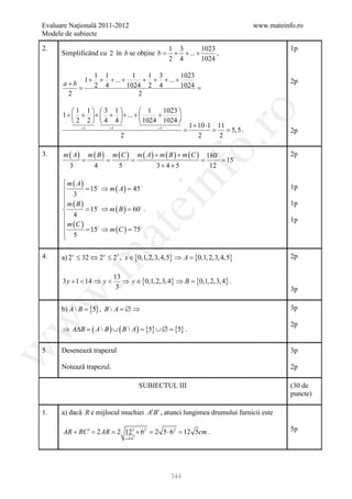 Evaluare Naţională 2011-2012                                             www.mateinfo.ro
Modele de subiecte

2.                                                1 3        1023                   1p
      Simplificând cu 2 în b se obţine b =         + + ... +      ,
                                                  2 4        1024

                 1 1          1    1 3        1023
              1 + + + ... +       + + + ... +                                       2p
      a+b        2 4        1024 2 4          1024
               =
       2                        2

         1 1 3 1          1     1023 




                                                             ro
     1 +  + +  + + ... +      +      
         2 2 4 4          1024 1024 
                                            1 + 10 ⋅1 11
     = 1= 1                = 1
                                         =         = = 5,5 .                        2p
                    2                           2      2




                                                          o.
3.    m ( A ) m ( B ) m ( C ) m ( A ) + m ( B ) + m ( C ) 180                      2p
        =       =       =                           = = 15
        3       4       5              3+ 4+5              12

       m ( A)
      
         3
       m ( B)
               = ⇒ m ( A ) = 
               15           45

                                              nf                                    1p
                                ei                                                  1p
              = ⇒ m ( B ) =  .
               15           60
         4
                                                                                    1p
       m (C )
              = ⇒ m ( C ) = 
                    at
               15            75
       5

      a) 2 x ≤ 32 ⇔ 2 x ≤ 25 , x ∈ {0,1, 2,3, 4,5} ⇒ A = 2,3, 4,5}
                                                       {0,1,
 .m

4.                                                                                  2p

                           13
      3 y + 1 < 14 ⇒ y <      ⇒ y ∈ {0,1, 2,3, 4} ⇒ B = 2,3, 4} .
                                                      {0,1,
                            3                                                       3p
w



      b) A  B = {5} , B  A = ∅ ⇒                                                  3p
w



                                                                                    2p
      ⇒ A∆=
          B     ( A  B ) ∪ ( B  A) {5} ∪ ∅ {5} .
                                  =        =

      Desenează trapezul
w




5                                                                                   3p

      Notează trapezul.                                                             2p

                                          SUBIECTUL III                             (30 de
                                                                                    puncte)

1.    a) dacă R e mijlocul muchiei A′B′ , atunci lungimea drumului furnicii este

      AR + RC ′ = 2 AR = 2 122 + 62 = 2 5 ⋅ 62 = 12 5cm .                           5p
                              = 4⋅6   2




                                                  344
 