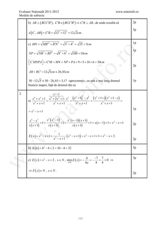 Evaluare Naţională 2011-2012                                                                 www.mateinfo.ro
Modele de subiecte

      b) AB ⊥ ( BCC ′B′ ) , C ′B ∈ ( BCC ′B′ ) ⇒ C ′B ⊥ AB , de unde rezultă că                         2p

                                                                                                        3p
        (        )
      d C ' , AB = C ′B =        122 + 122 = 12 2cm .


      c) MN =        MB′2 + B′N 2 =          32 + 42 =           25 = 5cm                               1p

                                                                                                        1p




                                                                            ro
      NP =      NB 2 + BP 2 =        82 + 6 2 =    100 = 10cm

      C ' MNPA = C ′M + MN + NP + PA = 9 + 5 + 10 + 6 = 30cm
              




                                                                         o.
                                                                                                        2p
      AR + RC ′ 12 5cm ≈ 26,83cm
            =




                                                   nf
      30 − 12 5 ≈ 30 − 26,83 = -aproximativ, cu atât e mai lung drumul
                                 3,17                                                                   1p
      frunicii inapoi, faţă de drumul din a).

2.                         =   ( x +1)
                                 2
                                         ei
                                         2



                                                    (= ( x
                                                     x + 1) − x                      )(        )
                                                                     2
        x 4 + x 2 + 1 x 4 + 2 x 2 + 1− x 2
                                                         2               2   2
                                                                                 + 1 + x2 + 1 − x
       =
      a) 2                =                                                           =
         x + x +1         x2 + x + 1                     x + x +1
                                                             2
                                                                                   x2 + x + 1
                        at
                                                                                                        1p
      = x2 − x + 1

                          (          )
 .m

       x4 − x2        x2 x2 −1        x 2 ( x − 1)( x + 1)
                  +1=             +1=                      + 1 = x ( x − 1) + 1 = x 2 − x + 1
       x ( x + 1)      x ( x + 1)           x ( x + 1)                                                  2p


      E ( x ) = x2 − x + 1 +
                                  1
                                              (                  )
                                        ⋅ x2 − x + 1 = x2 − x + 1 + 1 = x2 − x + 2 .
w



                               x − x +1
                                2
                                                                                                        2p

      b) E ( 6 ) = 62 − 6 + 2 = 36 − 4 = 32                                                             5p
w




                                                       ∆    −7 7                                        3p
      c) E ( x ) = x 2 − x + 2 , x ∈ N , min E ( x ) = = = 0 ⇒
                                                     −    −      >
w




                                         x∈R           4a    4 4

      ⇒ E ( x) ∈ N , x ∈ N .
                                                                                                        2p




                                                             345
 