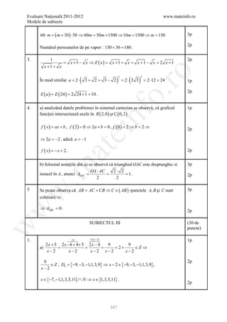 Evaluare Naţională 2011-2012                                                             www.mateinfo.ro
Modele de subiecte

      60 ⋅ m =   ( m + 30 ) ⋅ 50 ⇒ 60m=     50m + 1500 ⇒ 10m= 1500 ⇒ m= 150                         3p

                                                                                                    2p
      Numărul persoanelor de pe vapor : 150 + 30 = .
                                                 180

3.         1                                                                                        2p
                 =        x + 1 − x ⇒ E ( x )=     x + 1 + x + x + 1 − x= 2 x + 1
        x +1 + x




                                                                ro
                               (                     )          (       )
                                                         2                  2
      În mod similar a =2 ⋅        3+ 2+ 3− 2                =2 ⋅ 2 3           =2 ⋅12 =24          1p

                                                                                                    2p
      E (= E ( 24 ) 2 24 + 1 10 .
         a)




                                                             o.
                =        =

4.    a) analizând datele problemei în sistemul cartezian se observă, că graficul                   1p




                                                  nf
      funcţiei intersectează axele în B ( 2, 0 ) şi C ( 0, 2 )

       f ( x= ax + b , f ( 2 ) = 0 ⇒ 2a + b = 0 , f ( 0 ) = 2 ⇒ b = 2 ⇒
            )                                                                                       2p
                                   ei
      ⇒ 2a = , adică a = −1
           −2
                       at
       f ( x) = x + 2 .
               −                                                                                    2p


      b) folosind notaţiile din a) se observă că triunghiul OAC este dreptunghic si                 3p
 .m

                                    OA ⋅ AC     2⋅ 2
                         = = = 1.
      isoscel în A , atunci AOAC                                                                    2p
                                       2          2

5     Se poate observa că AB = AC + CB ⇒ C ∈ ( AB ) -punctele A, B şi C sunt                        3p
w



      coliniare ⇒

      ⇒ AABC =
w



             0.
                                                                                                    2p

                                     SUBIECTUL III                                                  (30 de
w




                                                                                                    puncte)

1.                        =0       = 2( x − 2 )                                                     1p
         2 x + 5 2 x −4 + 4+ 5 2 x − 4   9       9
      a)        =             =        +   =2 +     ∈Z ⇒
          x−2         x−2       x−2 x−2         x−2

        9                                                                                           2p
           ∈ Z , D9 ={−9, −3, −1,1,3,9} ⇒ x − 2 ∈ {−9, −3, −1,1,3,9} ,
       x−2

      x ∈ {−7, −1,1,3,5,11} ∩ N ⇒ x ∈ {1,3,5,11} .
                                                                                                    2p




                                                  347
 