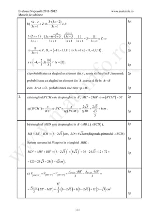 Evaluare Naţională 2011-2012                                                                          www.mateinfo.ro
Modele de subiecte

           5x − 2      3 ⋅ (5x − 2)                                                                              1p
      b)          ∈Z ⇒              ∈Z
           3x + 1          3x + 1

                                             =0       = 5( 3 x +1)
      3 ⋅ (5x − 2)          15 x − 6 −5 + 5 15 x + 5   11        11
                        =                  =         −     =5 −        ∈Z ⇒
           3x + 1                3x + 1      3x + 1 3x + 1      3x + 1
                                                                                                                 1p
            11
                  ∈ Z , D11 =−11, −1,1,11} ⇒ 3 x + 1 ∈ {−11, −1,1,11} ,
                             {




                                                                                ro
      ⇒                                                                                                          2p
           3x + 1

               2 10 
      x ∈ −4, − , 0,  ∩ N =0} .
                             {




                                                                             o.
               3    3                                                                                          1p

      c) probabilitatea ca alegând un element din A , acesta să fie şi în B , înseamnă:                          2p



      cum A ∩ B = , probabilitatea este zero : p = 0 .
                 ∅
                                                               nf
      probabilitatea ca alegând un element din A , acesta să fie în A ∩ B

                                                                                                                 3p
                                              ei
2.    a) triunghiul B′C ′M este dreptunghic în B ' , MC ′ = ′ ⇒ m ( B′CM ′ ) = 2p
                                                          2 MB               30
                            at
                             x                    x        2 3 2 3
      tg ( B′CM ′ ) =             ⇒ B′C ′ =              =       =    = 6cm .
                            B′C ′           tg ( B′CM ′ ) tg 30    3                                            3p
 .m

                                                                   3

      b) triunghiul MBD este dreptunghic în B ( MB ⊥ ( ABCD ) ),                                                 1p
w



                                     (                )
      MB = ′ − B′M = − 2 3 cm , BD = 6 2cm (diagonala pătratului ABCD )
          BB        6
                                                                                                                 1p
w



      Scriem teorema lui Pitagora în triunghiul MBD :


                                         (                 ) + (6 2 )
                                                           2            2
      MD 2 = MB 2 + BD 2 = 6 − 2 3                                          = 36 − 24 3 + 12 + 72 =              3p
w




      = − 24 3 = 5 − 3cm .
      120       24               (                     )
                                                               AB′C ′D′ ⋅ BB′ AB′C ′D′ ⋅ MB′                     1p
      c) V BMC ' D'  =V[ BB′C ′D′] − V[ MB′C ′D′] =                        −               =
                                                                    3              3

                               62
       A
                                                  (
      = B′C ′D′ ( BB′ − MB′ ) =2 6 − 2 3 = 6 − 2 3 = 3 − 3 cm3
         3                     3
                                          6         12           ) (              )     (        )
                                                                                                                 2p




                                                                     348
 