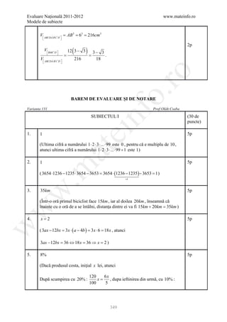 Evaluare Naţională 2011-2012                                                      www.mateinfo.ro
Modele de subiecte

       V ABCDA' B'C ' D= AB= 6= 216cm3
                        '
                            3  3

                   

                                                                                              2p
         V BMC ' D' 
           
         = =         
                            (
                            12 3 − 3 )
                                     3− 3
                                          .
       V ABCDA' B'C ' D'     216    18
                    




                                                                ro
                                                             o.
                           BAREM DE EVALUARE ŞI DE NOTARE

Varianta 131                                                                Prof:Oláh Csaba




                                               nf
                                          SUBIECTUL I                                         (30 de
                                                                                              puncte)
                                    ei
1.     1                                                                                      5p

       (Ultima cifră a numărului 1 ⋅ 2 ⋅ 3 ⋅ ... ⋅ 99 este 0 , pentru că e multiplu de 10 ,
                         at
       atunci ultima cifră a numărului 1 ⋅ 2 ⋅ 3 ⋅ ... ⋅ 99 + 1 este 1 )

2.     1                                                                                      5p
 .m

       ( 3654 ⋅1236 − 1235 ⋅ 3654 − 3653 = 3654 ⋅ (1236 − 1235 )− 3653 = 1 )
                                                                   =1
w


3.     35km                                                                                   5p

       (Într-o oră primul biciclist face 15km , iar al doilea 20km , înseamnă că
       înainte cu o oră de a se întâlni, distanţa dintre ei va fi 15km + 20km =)
                                                                               35km
w




4.      x=2                                                                                   5p
w




       ( 3ax − 12bx = 3 x ⋅ ( a − 4b ) = 3 x ⋅ 6 = 18 x , atunci

       3ax − 12bx = 36 ⇔ 18 x = 36 ⇒ x = 2 )

5.     8%                                                                                     5p

       (Dacă produsul costa, iniţial x lei, atunci

                                         120    6x
       După scumpirea cu 20% :               x=    , dupa ieftinirea din urmă, cu 10% :
                                         100    5




                                                     349
 