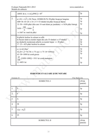 Evaluare Naţională 2011-2012                                             www.mateinfo.ro
Modele de subiecte

        ∆SOC dr.is. ⇒ m ( POC ) =
                                 450                                                  2p

2.     a) EG l 3 ≅ 20, 76cm; 103800:20,76=50 plăci încap pe lungime
           =                                                                          1p
       600=36 ⋅16+24 ⇒ 16 ⋅ 2+1=33 rânduri de plăci încap pe lăţime                   1p
       33 ⋅ 50 = plăci (din care 16 sunt tăiate pe jumătate) ⇒ 1636 plăci întregi
                1650                                                                  1p
               100         4
       1650 +      =1666+                                                             1p
                6          6




                                                      ro
       ⇒ 1667 nr. total de plăci                                                      1p

       b) plăcile închise la culoare se află:
       la fiecare rând cu număr impar din cele 33 rânduri ⇒ 17 rânduri




                                                   o.
                                                                                      2p
       pe rândurile menţionate plăcile cu număr împar ⇒ 25 plăci                      2p
       17 ⋅ 25 = plăci închise la culoare
                 425                                                                  1p




                                        nf
       c) A=62,28m 2                                                                  1p
       62,28 ⋅1,2=74,736 ⇒ 75 saci ⇒ 75 ⋅14=1050 lei                                  1p
                                                                                      1p
       63 ⋅ 30=1890 lei costă gresia
        65
                               ei
             ⋅ (1050+1890 ) = 1911 lei costă manopera                                 1p
       100
       St =4851 lei                                                                   1p
                     at
 .m

                       BAREM DE EVALUARE ŞI DE NOTARE

Varianta 18                                                                Prof. Badea Ion

                                  SUBIECTUL I                                         (30 de
w



                                                                                      puncte)

1.     5                                                                              5p
w




2.     0                                                                              5p
w




3.     A                                                                              5p

4.     38                                                                             5p

5.     12π − 9 3                                                                      5p


6.     35                                                                             5p

                                  SUBIECTUL II                                        (30 de
                                                                                      puncte)



                                             35
 