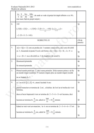 Evaluare Naţională 2011-2012                                                            www.mateinfo.ro
Modele de subiecte

       6 x 9 54 x 108 x
          ⋅ =       =       , de unde se vede că preţul de după ieftinire e cu 8%
        5 10 50        100
      mai mare faţă de preţul iniţial.)

6.    143                                                                                          5p

      ( f ( 0 ) + f (1) + ... + f (10 ) = 2 ⋅ ( 0 + 1 + ... + 10 )+ 3 + 3 + ... + 3 =




                                                                  ro
                                                                       11− ori
                                                     =55


      = 2 ⋅ 55 + 11 ⋅ 3 = 143 )




                                                               o.
                                         SUBIECTUL II                                              (30 de
                                                                                                   puncte)




                                                 nf
1.    n ( n + 1)( n + 2 ) este un produs de 3 numere consecutive, deci este divizibil
      cu 3 , înseamnă că poate fi scris sub forma n ( n + 1)( n + 2 ) = , k ∈ N ⇒
                                                                      3k                           3p
                                     ei
      ⇒ a = 3k + 1 nu e divizibil cu 3 (la împărţire dă restul 1 ).                                2p

      Desenează piramida
                        at
2.                                                                                                 4p

      Se notează piramida.                                                                         1p
 .m

3.    Primul număr prim este 2 , deci suma primelor 20 de numere prime o să fie                    4p
      un număr impar (sumă de 19 numere impare plus un număr impar) rezultă
                                                                                                   1p
      nu se împarte la 2 .
w



4.    a) c.m.m.m.c.[1, 2,3] = 6 , atunci lucrând 6 ore:                                            1p
w




      primul muncitor ar termina de 2 ori , al doilea de 3 ori iar al treilea de 6 ori
      lucrarea,
                                                                                                   2p
w




      daca ar lucra împreună 6 ore ar termina de 2 + 3 + 6 = -ori lucrarea, deci
                                                            11

                                    6               360      8
      lucrarea ar termina în          ore, adică in     = 32 minute.                               2p
                                   11                11     11

      b)dacă ar mai veni un muncitor, în 6 ore ar termina de 2 + 3 + 6 + 6 = ori
                                                                            17                     2p

                                    6               360      3
      lucrarea ar termina în          ore, adică în     = 21 minute.
                                   17               17      17
                                                                                                   3p




                                                       350
 