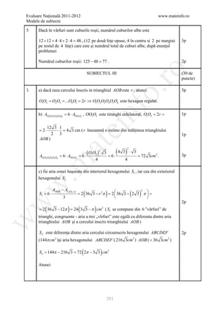Evaluare Naţională 2011-2012                                                            www.mateinfo.ro
Modele de subiecte

5     Dacă în vârfuri sunt cuburile roşii, numărul cuburilor albe este

      12 + 12 + 4 ⋅ 4 + 2 ⋅ 4 = , (12 pe două feţe opuse, 4 în centru si 2 pe margini
                               48                                                                  3p
      pe restul de 4 feţe) care este şi numărul total de cuburi albe, după enunţul
      problemei

      Numărul cuburilor roşii: 125 − 48 = .
                                        77                                                         2p




                                                                      ro
                                          SUBIECTUL III                                            (30 de
                                                                                                   puncte)

      a) dacă raza cercului înscris in triunghiul AOB este r , atunci




                                                                   o.
1.                                                                                                 5p

      O1O2 O2O3 ...O6O1 2r ⇒ O1O2O3O4O5O6 este hexagon regulat.
      = =          =




                                                 nf
      b) AO1O2O3O4O5O6 = 6 ⋅ AOO1O2 , OO1O2 este tirunghi echilateral, O1O2 2=
                                                                          = r                      1p


         12 3 1
                                  ei
      =2⋅     ⋅ = 4 3 cm ( r înseamnă o treime din înălţimea triunghiului
            2 3                                                                                    1p
      AOB )
                     at
                                                                (4 3) ⋅
                                                                     2
                                 (O O )
                                                 2
                                                         3                   3
      AO1O2O3O4O5O6 =OO1O2
                    6⋅ A      =1 2
                              6⋅                             =
                                                             6⋅                  =3cm 2 .
                                                                                 72                3p
                                     4                              4
 .m

      c) fie aria zonei haşurate din interiorul hexagonului S1 , iar cea din exteriorul
      hexagonului S 2
w



            AAOB − AC ( O1 ,r )
                                      (                  )
                                =36 3 − r 2π =36 3 − 2 3 π  =
                                             2                          (       )
                                                        2
      S1 =
         6⋅                     2                         
                  3                                       
                                                                                                   2p
w




          (            )      (              )
     = 2 36 3 − 12π = 24 3 3 − π cm ( S1 se compune din 6 ”vârfuri” de
                                                     2


      triunghi, congruente - aria a trei „vîrfuri” este egală cu diferenta dintre aria
w




      triunghiului AOB şi a cercului inscris triunghiului AOB )

      S 2 este diferenţa dintre aria cercului circumscris hexagonului ABCDEF                       2p
      ( 144π cm 2 )şi aria hexagonului ABCDEF ( 216 3cm 2 ) AOB ( = 36 3cm 2 )

                                  (
      S 2 = π − 216 3 = 2π − 3 3 cm 2
           144         72                            )
      Atunci




                                                             351
 