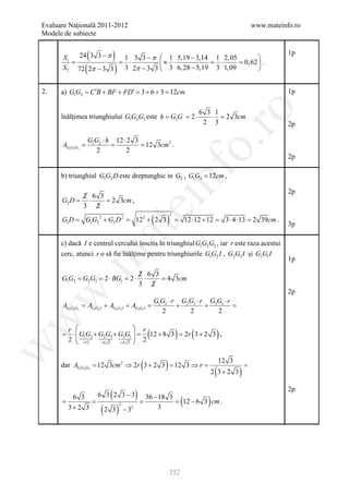 Evaluare Naţională 2011-2012                                                                   www.mateinfo.ro
Modele de subiecte


       S1
          =
                 (
            24 3 3 − π      )
                        1 3 3 − π  1 5,19 − 3,14 1 2, 05
                       = ⋅
                                                                            
                                                                                                             1p
                                    ≈ 3 ⋅ 6, 28 − 5,19 = 3 ⋅ 1, 09 = 0, 62  .
                (
       S 2 72 2π − 3 3       )
                        3 2π − 3 3                                         


2.    a) G1G2 = C ′B + BF + FD′ = 3 + 6 + 3 = 12cm                                                           1p




                                                                      ro
                                                                         6 3 1
      înălţimea triunghiului G1G2G3 este h = G3G ' = 2 ⋅                    ⋅ = 2 3cm
                                                                          2 3                                2p

                 G1G2 ⋅ h 12 ⋅ 2 3




                                                                   o.
      =
      AG1G2G3    = = 12 3cm 2 .
                    2         2
                                                                                                             2p




                                                     nf
      b) triunghiul G1G2 D este dreptunghic in G2 , G1G2 = 12cm ,

                                                                                                             2p
            2 6 3
      G2 D = ⋅    = 3cm ,
                   2
                                    ei
            3 2

                                                 (   )
                                                         2
      G1 D =    G1G2 2 + G2 D 2 =     122 + 2 3 =                 12 ⋅12 + 12 =       3 ⋅ 4 ⋅13 = 2 39cm .
                                                                                                             3p
                       at
      c) dacă I e centrul cercului înscris în triunghiul G1G2G3 , iar r este raza acestui
      cerc, atunci r o să fie înălţime pentru triunghiurile G1G2 I , G2G3 I şi G3G1 I
 .m

                                                                                                             1p

                                         2 6 3
      G1G2 =G2G3 =2 ⋅ BG1 =2 ⋅            ⋅    =4 3cm
                                         3 2
                                                                                                             2p
w



                                                 G1G2 ⋅ r G2G3 ⋅ r G3G1 ⋅ r
       AG1G2G3 = AG1G2 I + AG2G3 I + AG3G1I =            +        +         =
                                                   2        2        2
w




      r                      r
                                             (
      =  G1G2 + G2G3 + G3G1  = 12 + 8 3 = 3 + 2 3 ,
       ⋅
      2  =12                
                                          2r                 )       (            )
          = 4= 4 3  2
                    3
w




                                         (
      dar AG1G2G3 = 12 3cm 2 ⇒ 2r 3 + 2 3 12 3 ⇒=
                                        =       r    )                            12 3
                                                                                    =
                                                                              (
                                                                             2 3+ 2 3      )
                           (         )
                                                                                                             2p
              6 3 2 3 − 3 36 − 18 3
     =
        6 3
            =           =         =                              (12 − 6 3 ) cm .
       3+ 2 3          (       )
                   2
                2 3 − 32       3




                                                         352
 
