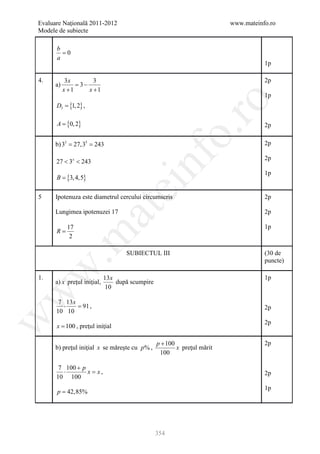 Evaluare Naţională 2011-2012                                               www.mateinfo.ro
Modele de subiecte

      b
        =0
      a
                                                                                      1p

4.          3x        3                                                               2p
      a)       = 3−
           x +1     x +1
                                                                                      1p




                                                           ro
      D3 = {1, 2} ,

      A = {0, 2}                                                                      2p




                                                        o.
     = 27,35 243
     b) 33 =                                                                          2p




                                          nf
                                                                                      2p
      27 < 3x < 243
                                                                                      1p
      B = {3, 4,5}
                                  ei
5     Ipotenuza este diametrul cercului circumscris                                   2p
                      at
      Lungimea ipotenuzei 17                                                          2p

            17                                                                        1p
      R=
 .m

             2

                                     SUBIECTUL III                                    (30 de
                                                                                      puncte)
w



1.                           13 x                                                     1p
      a) x preţul iniţial,        după scumpire
                              10
w




       7 13 x
         ⋅    =
              91 ,                                                                    2p
      10 10
w




                                                                                      2p
      x = 100 , preţul iniţial

                                                  p + 100                             2p
      b) preţul iniţial x se măreşte cu p % ,             x preţul mărit
                                                   100

       7 100 + p
         ⋅       x=
                  x,                                                                  2p
      10 100
                                                                                      1p
      p = 42,85%




                                                  354
 